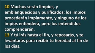 10 Muchos serán limpios, y
emblanquecidos y purificados; los impíos
procederán impíamente, y ninguno de los
impíos entenderá, pero los entendidos
comprenderán.
13 Y tú irás hasta el fin, y reposarás, y te
levantarás para recibir tu heredad al fin de
los días.
 