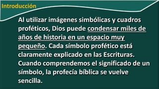 Al utilizar imágenes simbólicas y cuadros
proféticos, Dios puede condensar miles de
años de historia en un espacio muy
pequeño. Cada símbolo profético está
claramente explicado en las Escrituras.
Cuando comprendemos el significado de un
símbolo, la profecía bíblica se vuelve
sencilla.
Introducción
 