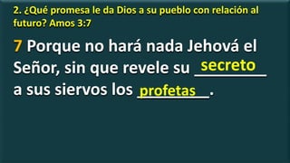 2. ¿Qué promesa le da Dios a su pueblo con relación al
futuro? Amos 3:7
7 Porque no hará nada Jehová el
Señor, sin que revele su ________
a sus siervos los ________.
secreto
profetas
 