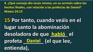 4. ¿Qué consejo dio Jesús mismo, en su sermón sobre los
hechos finales, con relación a las profecías de Daniel?
Mateo 24:15
15 Por tanto, cuando veáis en el
lugar santo la abominación
desoladora de que ______ el
profeta _______ (el que lee,
entienda),
habló
Daniel
 