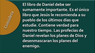El libro de Daniel debe ser
sumamente importante. Es el único
libro que Jesús le recomienda a su
pueblo de los últimos días que
estudie. Contiene verdad para
nuestro tiempo. Las profecías de
Daniel revelan los planes de Dios y
desenmascaran los planes del
enemigo.
 