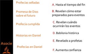 Promesa de Dios
sobre el futuro
Profecías selladas
Historias en Daniel
Profecías en Daniel
Profecía cumplida
E. Revelado a profetas
A. Hasta el tiempo del fin
B. Revelan cómo estar
preparados para eventos
C. Revelan cuándo
ocurrirán los eventos
F. Aumenta confianza
D. Babilonia histórica
 