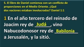 5. El libro de Daniel comienza con un conflicto de
proporciones en el Medio Oriente. ¿Qué
dos naciones estaban involucradas? Daniel 1:1
1 En el año tercero del reinado de
Joacim rey de ______, vino
Nabucodonosor rey de _________
a Jerusalén, y la sitió.
Judá
Babilonia
 
