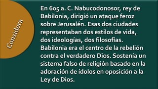 En 605 a. C. Nabucodonosor, rey de
Babilonia, dirigió un ataque feroz
sobre Jerusalén. Esas dos ciudades
representaban dos estilos de vida,
dos ideologías, dos filosofías.
Babilonia era el centro de la rebelión
contra el verdadero Dios. Sostenía un
sistema falso de religión basado en la
adoración de ídolos en oposición a la
Ley de Dios.
 
