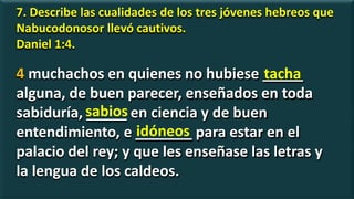 7. Describe las cualidades de los tres jóvenes hebreos que
Nabucodonosor llevó cautivos.
Daniel 1:4.
4 muchachos en quienes no hubiese _____
alguna, de buen parecer, enseñados en toda
sabiduría, _____ en ciencia y de buen
entendimiento, e _______ para estar en el
palacio del rey; y que les enseñase las letras y
la lengua de los caldeos.
tacha
sabios
idóneos
 