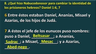 8. ¿Qué hizo Nabucodonosor para cambiar la identidad de
los prisioneros hebreos? Daniel 1:6, 7
6 Entre éstos estaban Daniel, Ananías, Misael y
Azarías, de los hijos de Judá.
7 A éstos el jefe de los eunucos puso nombres:
puso a Daniel, __________; a Ananías,
_______; a Misael, ________; y a Azarías,
___________.
Beltsasar
Sadrac Mesac
Abed-nego
 