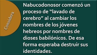 Nabucodonosor comenzó un
proceso de “lavado de
cerebro” al cambiar los
nombres de los jóvenes
hebreos por nombres de
dioses babilónicos. De esa
forma esperaba destruir sus
identidades.
 