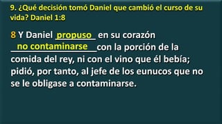 9. ¿Qué decisión tomó Daniel que cambió el curso de su
vida? Daniel 1:8
8 Y Daniel ________ en su corazón
_________________con la porción de la
comida del rey, ni con el vino que él bebía;
pidió, por tanto, al jefe de los eunucos que no
se le obligase a contaminarse.
propuso
no contaminarse
 