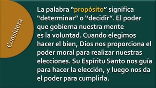 La palabra “propósito” significa
“determinar” o “decidir”. El poder
que gobierna nuestra mente
es la voluntad. Cuando elegimos
hacer el bien, Dios nos proporciona el
poder moral para realizar nuestras
elecciones. Su Espíritu Santo nos guía
para hacer la elección, y luego nos da
el poder para cumplirla.
 