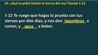 10. ¿Qué le pidió Daniel al siervo del rey? Daniel 1:12
8 12 Te ruego que hagas la prueba con tus
siervos por diez días, y nos den __________ a
comer, y _______ a beber.
legumbres
agua
 