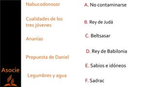 Cualidades de los
tres jóvenes
Nabucodonosor
Propuesta de Daniel
Legumbres y agua
Ananías
E. Sabios e idóneos
D. Rey de Babilonia
A. No contaminarse
C. Beltsasar
F. Sadrac
B. Rey de Judá
 
