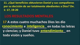 11. ¿Qué beneficios obtuvieron Daniel y sus compañeros
por su decisión de ser totalmente obedientes a Dios? Dn.
1: 17, 19-20
17 A estos cuatro muchachos Dios les dio
___________ e ___________ en todas las letras
y ciencias; y Daniel tuvo ______________ en
toda visión y sueños.
conocimiento inteligencia
LOS RESULTADOS MENTALES
entendimiento
 