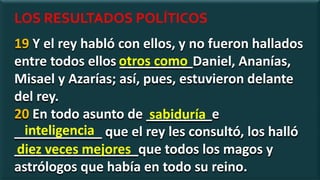 19 Y el rey habló con ellos, y no fueron hallados
entre todos ellos __________Daniel, Ananías,
Misael y Azarías; así, pues, estuvieron delante
del rey.
20 En todo asunto de _________e
____________ que el rey les consultó, los halló
_________________que todos los magos y
astrólogos que había en todo su reino.
otros como
sabiduría
LOS RESULTADOS POLÍTICOS
inteligencia
diez veces mejores
 