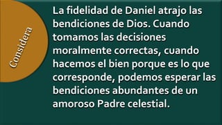 La fidelidad de Daniel atrajo las
bendiciones de Dios. Cuando
tomamos las decisiones
moralmente correctas, cuando
hacemos el bien porque es lo que
corresponde, podemos esperar las
bendiciones abundantes de un
amoroso Padre celestial.
 