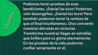 Podemos tener pruebas de esas
bendiciones. ¡Daniel las tuvo! Podemos
vivir desengaños. ¡Daniel los tuvo! Pero
también podemos tener la certeza de
que al final triunfaremos. Dios convierte
nuestras derrotas en victorias.
Transforma nuestras llagas en estrellas
que brillen para su gloria eternamente.
En las pruebas de la vida podemos
confiar seriamente en él.
 