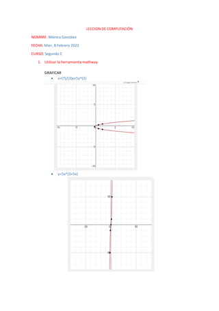 LECCION DE COMPUTACIÒN
NOMBRE: Mónica González
FECHA: Mier, 8 Febrero 2023
CURSO: Segundo C
1. Utilizar la herramienta mathway
GRAFICAR
 x=(7)/(3)y+5y^(2)
 y=5x^(3+5x)
 