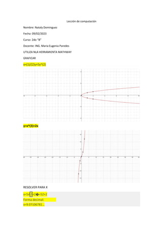 Lección de computación
Nombre: Nataly Dominguez
Fecha: 09/02/2023
Curso: 2do “B”
Docente: ING. Maria Eugenia Paredes
UTILIZA NLA HERRAMIENTA MATHWAY
GRAFICAR
x=(1)/(2)y+5y^(2)
y=x^(3)+2x
RESOLVER PARA X
x=5√ 2 +2�=52+2
Forma decimal:
x=9.07106781…
 