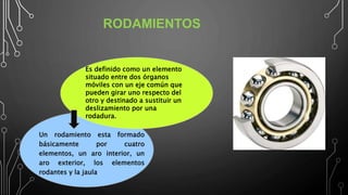 RODAMIENTOS
Un rodamiento esta formado
básicamente por cuatro
elementos, un aro interior, un
aro exterior, los elementos
rodantes y la jaula.
Es definido como un elemento
situado entre dos órganos
móviles con un eje común que
pueden girar uno respecto del
otro y destinado a sustituir un
deslizamiento por una
rodadura.
 