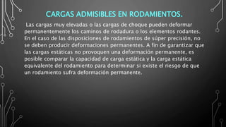 CARGAS ADMISIBLES EN RODAMIENTOS.
Las cargas muy elevadas o las cargas de choque pueden deformar
permanentemente los caminos de rodadura o los elementos rodantes.
En el caso de las disposiciones de rodamientos de súper precisión, no
se deben producir deformaciones permanentes. A fin de garantizar que
las cargas estáticas no provoquen una deformación permanente, es
posible comparar la capacidad de carga estática y la carga estática
equivalente del rodamiento para determinar si existe el riesgo de que
un rodamiento sufra deformación permanente.
 