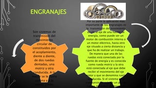 ENGRANAJES
Por su parte la aplicación mas
importante de los engranajes es
la transmisión del movimiento
desde el eje de una fuente de
energía, como puede ser un
motor de combustión interna o
un motor eléctrico, hasta otro
eje situado a cierta distancia y
que ha de realizar un trabajo.
De manera que una de las
ruedas está conectada por la
fuente de energía y es conocida
como rueda motriz y la otra
está conectada al eje que debe
recibir el movimiento del eje
motor y que se denomina rueda
conducida. Si el sistema está
compuesto de más de un par de
ruedas dentadas, se denomina
Son sistemas de
transmisión del
movimiento
circular de
constituidos por
el acoplamiento,
diente a diente,
de dos ruedas
dentadas, una
motriz y otra
conducida. A la
mayor se le llama
corona y a la
menor piñón.
 