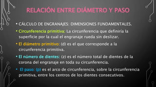 RELACIÓN ENTRE DIÁMETRO Y PASO
• CÁLCULO DE ENGRANAJES: DIMENSIONES FUNDAMENTALES.
• Circunferencia primitiva: La circunferencia que definiría la
superficie por la cual el engranaje rueda sin deslizar.
• El diámetro primitivo: (d) es el que corresponde a la
circunferencia primitiva.
• El número de dientes: (z) es el número total de dientes de la
corona del engranaje en toda su circunferencia.
• El paso: (p) es el arco de circunferencia, sobre la circunferencia
primitiva, entre los centros de los dientes consecutivos.
 