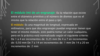 El módulo (m) de un engranaje: Es la relación que existe
entre el diámetro primitivo y el número de dientes que es el
mismo que la relación entre el paso y (pi).
El módulo: Es una magnitud de longitud, expresada en
milímetros, para que dos engranajes puedan engranar tienen que
tener el mismo módulo, este podría tomar un valor cualquiera,
pero en la práctica está normalizado según el siguiente criterio:
De 1 a 4 en incrementos de: 0,25 mm De 4 a 7 en incrementos
de: 0,50 mm De 7 a 14 en incrementos de: 1 mm De 14 a 20 en
incrementos de: 2 mm
 
