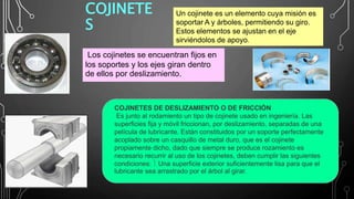 COJINETE
S
.Los cojinetes se encuentran fijos en
los soportes y los ejes giran dentro
de ellos por deslizamiento.
Un cojinete es un elemento cuya misión es
soportar A y árboles, permitiendo su giro.
Estos elementos se ajustan en el eje
sirviéndolos de apoyo.
COJINETES DE DESLIZAMIENTO O DE FRICCIÓN
Es junto al rodamiento un tipo de cojinete usado en ingeniería. Las
superficies fija y móvil friccionan, por deslizamiento, separadas de una
película de lubricante. Están constituidos por un soporte perfectamente
acoplado sobre un casquillo de metal duro, que es el cojinete
propiamente dicho, dado que siempre se produce rozamiento es
necesario recurrir al uso de los cojinetes, deben cumplir las siguientes
condiciones:  Una superficie exterior suficientemente lisa para que el
lubricante sea arrastrado por el árbol al girar.
 