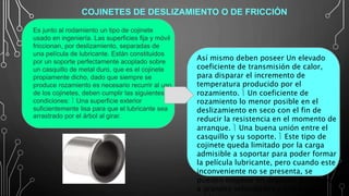Así mismo deben poseer Un elevado
coeficiente de transmisión de calor,
para disparar el incremento de
temperatura producido por el
rozamiento.  Un coeficiente de
rozamiento lo menor posible en el
deslizamiento en seco con el fin de
reducir la resistencia en el momento de
arranque.  Una buena unión entre el
casquillo y su soporte.  Este tipo de
cojinete queda limitado por la carga
admisible a soportar para poder formar
la película lubricante, pero cuando este
inconveniente no se presenta, se
pueden emplear en órganos giratorios
a grandes velocidades y con poco
Es junto al rodamiento un tipo de cojinete
usado en ingeniería. Las superficies fija y móvil
friccionan, por deslizamiento, separadas de
una película de lubricante. Están constituidos
por un soporte perfectamente acoplado sobre
un casquillo de metal duro, que es el cojinete
propiamente dicho, dado que siempre se
produce rozamiento es necesario recurrir al uso
de los cojinetes, deben cumplir las siguientes
condiciones:  Una superficie exterior
suficientemente lisa para que el lubricante sea
arrastrado por el árbol al girar.
COJINETES DE DESLIZAMIENTO O DE FRICCIÓN
 
