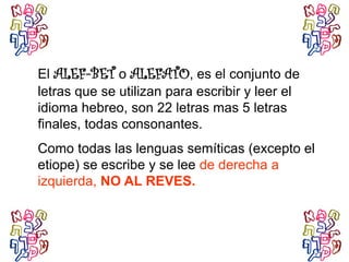 El ALEF-BET o ALEFATO, es el conjunto de
letras que se utilizan para escribir y leer el
idioma hebreo, son 22 letras mas 5 letras
finales, todas consonantes.
Como todas las lenguas semíticas (excepto el
etiope) se escribe y se lee de derecha a
izquierda, NO AL REVES.
 