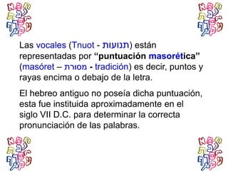 Las vocales (Tnuot - ‫ת‬ ‫ת‬) están
representadas por “puntuación masorética”
(masóret – -‫רת‬ tradición) es decir, puntos y
rayas encima o debajo de la letra.
El hebreo antiguo no poseía dicha puntuación,
esta fue instituida aproximadamente en el
siglo VII D.C. para determinar la correcta
pronunciación de las palabras.
 