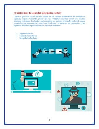 3
¿Cuántos tipos de seguridad informática existen?
Debido a que cada vez se dan más delitos en los sistemas informáticos, las medidas de
seguridad siguen avanzando, puesto que las compañías necesitan contar con sistemas
altamente protegidos. Los hackers suelen realizar sus acciones principales en la red, aunque
también hay que tener especial cuidado con el software y el hardware, por este motivo, existe
seguridad informática para cada uno de estos tres elementos:
 Seguridad online
 Seguridad en software
 Seguridad en hardware
 