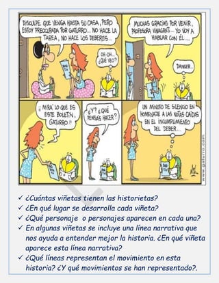  ¿Cuántas viñetas tienen las historietas?
 ¿En qué lugar se desarrolla cada viñeta?
 ¿Qué personaje o personajes aparecen en cada una?
 En algunas viñetas se incluye una línea narrativa que
nos ayuda a entender mejor la historia. ¿En qué viñeta
aparece esta línea narrativa?
 ¿Qué líneas representan el movimiento en esta
historia? ¿Y qué movimientos se han representado?.
 