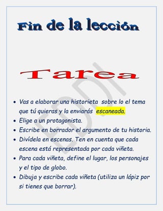  Vas a elaborar una historieta sobre lo el tema
que tú quieras y la enviarás escaneada.
 Elige a un protagonista.
 Escribe en borrador el argumento de tu historia.
 Divídela en escenas. Ten en cuenta que cada
escena está representada por cada viñeta.
 Para cada viñeta, define el lugar, los personajes
y el tipo de globo.
 Dibuja y escribe cada viñeta (utiliza un lápiz por
si tienes que borrar).
 