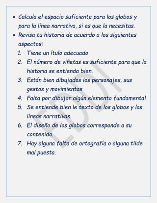  Calcula el espacio suficiente para los globos y
para la línea narrativa, si es que la necesitas.
 Revisa tu historia de acuerdo a los siguientes
aspectos:
1. Tiene un ítulo adecuado
2. El número de viñetas es suficiente para que la
historia se entienda bien.
3. Están bien dibujados los personajes, sus
gestos y movimientos
4. Falta por dibujar algún elemento fundamental
5. Se entiende bien le texto de los globos y las
líneas narrativas.
6. El diseño de los globos corresponde a su
contenido.
7. Hay alguna falta de ortografía o alguna tilde
mal puesta.
 
