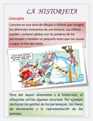 Para dar mayor dinamismo a la historieta, el
dibujante utiliza algunos recursos. Por ejemplo
destacan los gestos de los personajes, las líneas
de movimiento y la representación de los
sonidos.
LA HISTORIETA
Concepto
Consiste en una serie de dibujos o viñetas que recogen
los diferentes momentos de una historia. Las viñetas
pueden contener globos con las palabras de los
personajes y también un pequeño texto que nos ayuda
a seguir el hilo del relato.
 