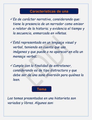 Es de carácter narrativo, considerando que:
tiene la presencia de un narrador como emisor
o relator de la historia; y evidencia el tiempo y
la secuencia, enmarcada en viñetas.
Está representada en un lenguaje visual y
verbal, teniendo en cuenta que usa
imágenes y que puede o no aparecer en ella un
mensaje verbal.
Cumple con la finalidad de entretener,
considerando es de tipo distractora y que
debe ser de una sana diversión para quiénes la
leen.
Los temas presentados en una historieta son
variados y libres. Algunos son:
Características de una
historieta
Características de una
historieta
Tema
 