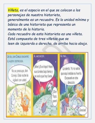Viñeta, es el espacio en el que se colocan a los
personajes de nuestra historieta,
generalmente es un recuadro. Es la unidad mínima y
básica de una historieta que representa un
momento de la historia.
Cada recuadro de esta historieta es una viñeta.
Está compuesta de tres viñetas que se
leen de izquierda a derecha, de arriba hacia abajo.
 