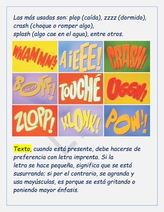 Las más usadas son: plop (caída), zzzz (dormido),
crash (choque o romper algo),
splash (algo cae en el agua), entre otros.
Texto, cuando está presente, debe hacerse de
preferencia con letra imprenta. Si la
letra se hace pequeña, significa que se está
susurrando; si por el contrario, se agranda y
usa mayúsculas, es porque se está gritando o
poniendo mayor énfasis.
 