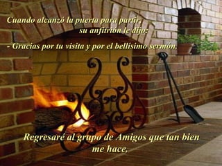Cuando alcanzó la puerta para partir,  su anfitrión le dijo:  - Gracias por tu visita y por el bellísimo sermón.  Regresaré al grupo de Amigos que tan bien me hace.  . 