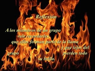 A   los miembros de un grupo  vale recordarles  que ellos forman parte de la llama  y que lejos del grupo  pierden todo su brillo.  Reflexión  . 