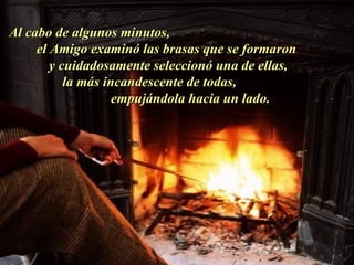 Al cabo de algunos minutos,  el Amigo examinó las brasas que se formaron  y cuidadosamente seleccionó una de ellas,  la más incandescente de todas,  empujándola hacia un lado.  . 