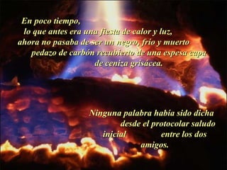 En poco tiempo,  lo que antes era una fiesta de calor y luz,  ahora no pasaba de ser un negro, frío y muerto  pedazo de carbón recubierto de una espesa capa  de ceniza grisácea. Ninguna palabra había sido dicha  desde el protocolar saludo inicial  entre los dos amigos. . 