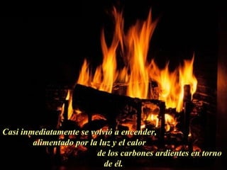 Casi inmediatamente se volvió a encender,  alimentado por la luz y el calor  de los carbones ardientes en torno de él. . 