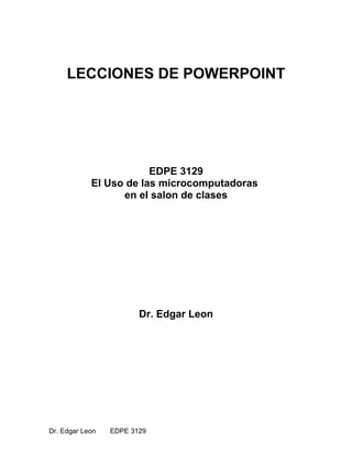 LECCIONES DE POWERPOINT
EDPE 3129
El Uso de las microcomputadoras
en el salon de clases
Dr. Edgar Leon
Dr. Edgar Leon EDPE 3129
 