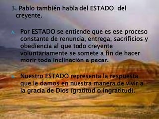 3. Pablo también habla del ESTADO  del creyente.Por ESTADO se entiende que es ese proceso constante de renuncia, entrega, sacrificios y obediencia al que todo creyente voluntariamente se somete a fin de hacer morir toda inclinación a pecar.Nuestro ESTADO representa la respuesta que le damos en nuestra manera de vivir a la gracia de Dios (gratitud o ingratitud).