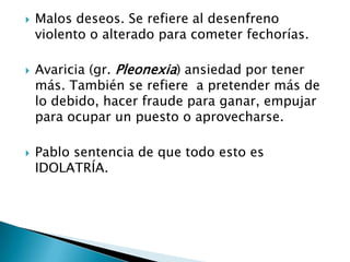 Malos deseos. Se refiere al desenfreno violento o alterado para cometer fechorías.Avaricia (gr. Pleonexia) ansiedad por tener más. También se refiere  a pretender más de lo debido, hacer fraude para ganar, empujar para ocupar un puesto o aprovecharse.Pablo sentencia de que todo esto es IDOLATRÍA.