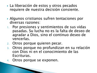 La liberación de estos y otros pecados requiere de nuestra decisión consiente.Algunos cristianos sufren tentaciones por diversas razones:Por presiones y sentimientos de sus vidas pasadas. Su lucha no es la falta de deseo de agradar a Dios, sino el continuo deseo de vencerlas.Otros porque quieren pecar.Otros porque no profundizan en su relación con Dios ni en el conocimiento de las Escrituras.Otros porque se exponen.