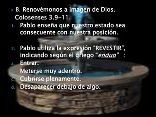 B. Renovémonos a imagen de Dios. Colosenses 3.9-11.Pablo enseña que nuestro estado sea consecuente con nuestra posición.Pablo utiliza la expresión “REVESTIR”, indicando según el griego “enduo”   : Entrar.Meterse muy adentro.Cubrirse plenamente.Desaparecer debajo de algo.