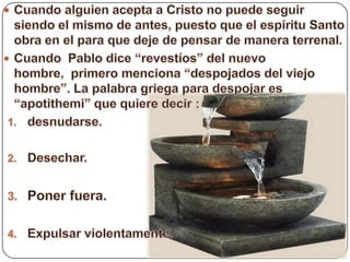 Cuando alguien acepta a Cristo no puede seguir siendo el mismo de antes, puesto que el espíritu Santo obra en el para que deje de pensar de manera terrenal.Cuando  Pablo dice “revestíos” del nuevo hombre,  primero menciona “despojados del viejo hombre”. La palabra griega para despojar es “apotithemi” que quiere decir :desnudarse.Desechar.Poner fuera.Expulsar violentamente.