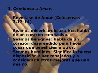 II. Comience a Amar.Revistase de Amor (Colosenses 3.12-14)Seamos misericordiosos: Nos habla de un corazón compasivo.Seamos Benignos: Habla de un corazón desprendido para hacer cosas que beneficien a otros.Seamos humildes: Significa la buena disposición a ser rebajados y a considerar a otros mejores que uno mismo.